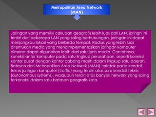 Metropolitan Area Network 
(MAN) 
Jaringan yang memiliki cakupan geografis lebih luas dari LAN, jaringn ini 
terdiri dari beberapa LAN yang saling berhubungan, jaringan ini dapat 
menjangkau lokasi yang berbeda tempat. Radius yang lebih luas 
ditentukan media yang mengimplementasikan jaringan komputer 
dimana dapat digunakan lebih dari satu jenis media. Contohnya, 
koneksi antar komputer pada satu lingkup perusahaan, seperti koneksi 
kantor pusat dengan kantor cabang masih dalam lingkup satu daerah. 
Batasan dari Metropolitan Area Network (MAN) terletak pada kendali 
teknis jaringan komputer (traffic) yang terdiri atas saru kendali teknis 
(autonomous systems), walaupun terdiri atas banyak network yang saling 
terkoneksi dalam satu batasan geografis kota. 
 