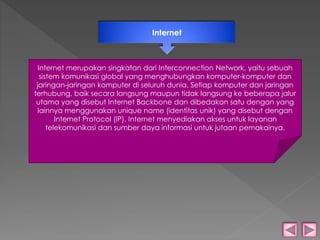 Internet 
Internet merupakan singkatan dari Interconnection Network, yaitu sebuah 
sistem komunikasi global yang menghubungkan komputer-komputer dan 
jaringan-jaringan komputer di seluruh dunia. Setiap komputer dan jaringan 
terhubung, baik secara langsung maupun tidak langsung ke beberapa jalur 
utama yang disebut Internet Backbone dan dibedakan satu dengan yang 
lainnya menggunakan unique name (identitas unik) yang disebut dengan 
Internet Protocol (IP). Internet menyediakan akses untuk layanan 
telekomunikasi dan sumber daya informasi untuk jutaan pemakainya. 
 