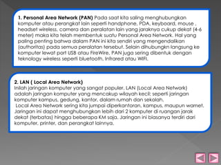 1. Personal Area Network (PAN) Pada saat kita saling menghubungkan 
komputer atau perangkat lain seperti handphone, PDA, keyboard, mouse , 
headset wireless, camera dan peralatan lain yang jaraknya cukup dekat (4-6 
meter) maka kita telah membentuk suatu Personal Area Network. Hal yang 
paling penting bahwa dalam PAN ini kita sendiri yang mengendalikan 
(authoritas) pada semua peralatan tersebut. Selain dihubungkn langsung ke 
komputer lewat port USB atau FireWire, PAN juga sering dibentuk dengan 
teknology wireless seperti bluetooth, Infrared atau WIFI. 
2. LAN ( Local Area Network) 
Inilah jaringan komputer yang sangat populer. LAN (Local Area Network) 
adalah jaringan komputer yang mencakup wilayah kecil; seperti jaringan 
komputer kampus, gedung, kantor, dalam rumah dan sekolah. 
Local Area Network sering kita jumpai diperkantoran, kampus, maupun warnet. 
Jaringan ini dapat menghubungkan lebih dari 2 komputer di ruangan jarak 
dekat (terbatas) hingga beberapa KM saja. Jaringan ini biasanya terdiri dari 
komputer, printer, dan perangkat lainnya. 
 