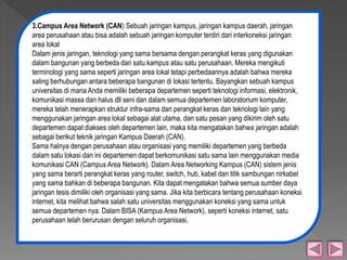 3.Campus Area Network (CAN) Sebuah jaringan kampus, jaringan kampus daerah, jaringan 
area perusahaan atau bisa adalah sebuah jaringan komputer terdiri dari interkoneksi jaringan 
area lokal 
Dalam jenis jaringan, teknologi yang sama bersama dengan perangkat keras yang digunakan 
dalam bangunan yang berbeda dari satu kampus atau satu perusahaan. Mereka mengikuti 
terminologi yang sama seperti jaringan area lokal tetapi perbedaannya adalah bahwa mereka 
saling berhubungan antara beberapa bangunan di lokasi tertentu. Bayangkan sebuah kampus 
universitas di mana Anda memiliki beberapa departemen seperti teknologi informasi, elektronik, 
komunikasi massa dan halus dll seni dan dalam semua departemen laboratorium komputer, 
mereka telah menerapkan struktur infra-sama dari perangkat keras dan teknologi lain yang 
menggunakan jaringan area lokal sebagai alat utama, dan satu pesan yang dikirim oleh satu 
departemen dapat diakses oleh departemen lain, maka kita mengatakan bahwa jaringan adalah 
sebagai berikut teknik jaringan Kampus Daerah (CAN). 
Sama halnya dengan perusahaan atau organisasi yang memiliki departemen yang berbeda 
dalam satu lokasi dan ini departemen dapat berkomunikasi satu sama lain menggunakan media 
komunikasi CAN (Campus Area Network). Dalam Area Networking Kampus (CAN) sistem jenis 
yang sama berarti perangkat keras yang router, switch, hub, kabel dan titik sambungan nirkabel 
yang sama bahkan di beberapa bangunan. Kita dapat mengatakan bahwa semua sumber daya 
jaringan tesis dimiliki oleh organisasi yang sama. Jika kita berbicara tentang perusahaan koneksi 
internet, kita melihat bahwa salah satu universitas menggunakan koneksi yang sama untuk 
semua departemen nya. Dalam BISA (Kampus Area Network), seperti koneksi internet, satu 
perusahaan telah berurusan dengan seluruh organisasi. 
 