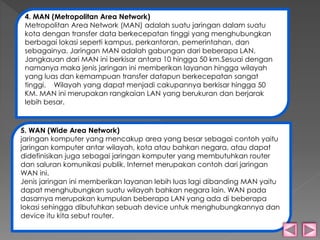 4. MAN (Metropolitan Area Network) 
Metropolitan Area Network (MAN) adalah suatu jaringan dalam suatu 
kota dengan transfer data berkecepatan tinggi yang menghubungkan 
berbagai lokasi seperti kampus, perkantoran, pemerintahan, dan 
sebagainya. Jaringan MAN adalah gabungan dari beberapa LAN. 
Jangkauan dari MAN ini berkisar antara 10 hingga 50 km.Sesuai dengan 
namanya maka jenis jaringan ini memberikan layanan hingga wilayah 
yang luas dan kemampuan transfer datapun berkecepatan sangat 
tinggi. Wilayah yang dapat menjadi cakupannya berkisar hingga 50 
KM. MAN ini merupakan rangkaian LAN yang berukuran dan berjarak 
lebih besar. 
5. WAN (Wide Area Network) 
jaringan komputer yang mencakup area yang besar sebagai contoh yaitu 
jaringan komputer antar wilayah, kota atau bahkan negara, atau dapat 
didefinisikan juga sebagai jaringan komputer yang membutuhkan router 
dan saluran komunikasi publik. Internet merupakan contoh dari jaringan 
WAN ini. 
Jenis jaringan ini memberikan layanan lebih luas lagi dibanding MAN yaitu 
dapat menghubungkan suatu wilayah bahkan negara lain. WAN pada 
dasarnya merupakan kumpulan beberapa LAN yang ada di beberapa 
lokasi sehingga dibutuhkan sebuah device untuk menghubungkannya dan 
device itu kita sebut router. 
 