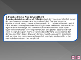 6. Broadband Global Area Network (BGAN) 
Broadband global Area Network (BGAN) adalah Jaringan Internet satelit global 
dengan telepon menggunakan terminal portabel. Terminal biasanya 
digunakan untuk menghubungkan komputer laptop ke Internet broadband di 
lokasi terpencil, meskipun selama line-of-sight untuk satelit ada, terminal dapat 
digunakan di mana saja. Nilai terminal BGAN adalah bahwa tidak seperti 
layanan Internet satelit lain yang memerlukan piring satelit besar dan berat 
untuk menghubungkan, terminal BGAN adalah tentang ukuran laptop dan 
dengan demikian dapat dilakukan dengan mudah. Jaringan ini disediakan 
oleh Inmarsat dan menggunakan tiga satelit geostasioner disebut I-4 untuk 
menyediakan cakupan hampir global 
 