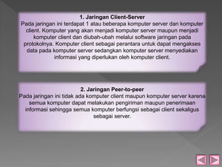 1. Jaringan Client-Server 
Pada jaringan ini terdapat 1 atau beberapa komputer server dan komputer 
client. Komputer yang akan menjadi komputer server maupun menjadi 
komputer client dan diubah-ubah melalui software jaringan pada 
protokolnya. Komputer client sebagai perantara untuk dapat mengakses 
data pada komputer server sedangkan komputer server menyediakan 
informasi yang diperlukan oleh komputer client. 
2. Jaringan Peer-to-peer 
Pada jaringan ini tidak ada komputer client maupun komputer server karena 
semua komputer dapat melakukan pengiriman maupun penerimaan 
informasi sehingga semua komputer berfungsi sebagai client sekaligus 
sebagai server. 
 