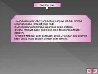 Topologi Bus 
1.Merupakan satu kabel yang kedua ujungnya ditutup, dimana 
sepanjang kabel terdapat node-node 
2.Umum digunakan karena sederhana dalam instalasi 
3.Signal melewati kabel dalam dua arah dan mungkin terjadi 
collision; 
4.Problem terbesar pada saat kabel putus. Jika salah satu segmen 
kabel putus maka seluruh jaringan akan terhenti. 
 