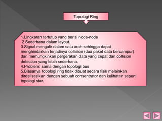 Topologi Ring 
1.Lingkaran tertutup yang berisi node-node 
2.Sederhana dalam layout. 
3.Signal mengalir dalam satu arah sehingga dapat 
menghindarkan terjadinya collision (dua paket data bercampur) 
dan memungkinkan pergerakan data yang cepat dan collision 
detection yang lebih sederhana. 
4.Problem: sama dengan topologi bus 
5.Biasanya topologi ring tidak dibuat secara fisik melainkan 
direalisasikan dengan sebuah consentrator dan kelihatan seperti 
topologi star. 
 