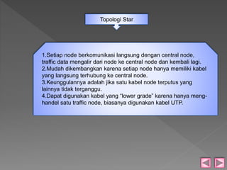 Topologi Star 
1.Setiap node berkomunikasi langsung dengan central node, 
traffic data mengalir dari node ke central node dan kembali lagi. 
2.Mudah dikembangkan karena setiap node hanya memiliki kabel 
yang langsung terhubung ke central node. 
3.Keunggulannya adalah jika satu kabel node terputus yang 
lainnya tidak terganggu. 
4.Dapat digunakan kabel yang “lower grade” karena hanya meng-handel 
satu traffic node, biasanya digunakan kabel UTP. 
 