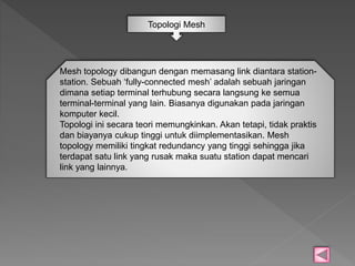Topologi Mesh 
Mesh topology dibangun dengan memasang link diantara station-station. 
Sebuah ‘fully-connected mesh’ adalah sebuah jaringan 
dimana setiap terminal terhubung secara langsung ke semua 
terminal-terminal yang lain. Biasanya digunakan pada jaringan 
komputer kecil. 
Topologi ini secara teori memungkinkan. Akan tetapi, tidak praktis 
dan biayanya cukup tinggi untuk diimplementasikan. Mesh 
topology memiliki tingkat redundancy yang tinggi sehingga jika 
terdapat satu link yang rusak maka suatu station dapat mencari 
link yang lainnya. 
 