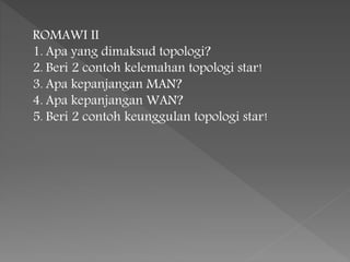 ROMAWI II 
1. Apa yang dimaksud topologi? 
2. Beri 2 contoh kelemahan topologi star! 
3. Apa kepanjangan MAN? 
4. Apa kepanjangan WAN? 
5. Beri 2 contoh keunggulan topologi star! 
 