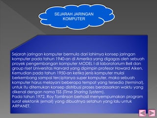 SEJARAH JARINGAN 
KOMPUTER 
Sejarah jaringan komputer bermula dari lahirnya konsep jaringan 
komputer pada tahun 1940-an di Amerika yang digagas oleh sebuah 
proyek pengembangan komputer MODEL I di laboratorium Bell dan 
group riset Universitas Harvard yang dipimpin profesor Howard Aiken. 
Kemudian pada tahun 1950-an ketika jenis komputer mulai 
berkembang sampai terciptanya super komputer, maka sebuah 
komputer harus melayani beberapa tempat yang tersedia (terminal), 
untuk itu ditemukan konsep distribusi proses berdasarkan waktu yang 
dikenal dengan nama TSS (Time Sharing System). 
Pada tahun 1972, Roy Tomlinson berhasil menyempurnakan program 
surat elektonik (email) yang dibuatnya setahun yang lalu untuk 
ARPANET. 
 