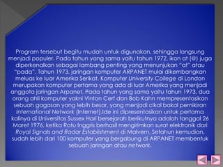 Program tersebut begitu mudah untuk digunakan, sehingga langsung 
menjadi populer. Pada tahun yang sama yaitu tahun 1972, ikon at (@) juga 
diperkenalkan sebagai lambang penting yang menunjukan “at” atau 
“pada”. Tahun 1973, jaringan komputer ARPANET mulai dikembangkan 
meluas ke luar Amerika Serikat. Komputer University College di London 
merupakan komputer pertama yang ada di luar Amerika yang menjadi 
anggota jaringan Arpanet. Pada tahun yang sama yaitu tahun 1973, dua 
orang ahli komputer yakni Vinton Cerf dan Bob Kahn mempresentasikan 
sebuah gagasan yang lebih besar, yang menjadi cikal bakal pemikiran 
International Network (Internet).Ide ini dipresentasikan untuk pertama 
kalinya di Universitas Sussex Hari bersejarah berikutnya adalah tanggal 26 
Maret 1976, ketika Ratu Inggris berhasil mengirimkan surat elektronik dari 
Royal Signals and Radar Establishment di Malvern. Setahun kemudian, 
sudah lebih dari 100 komputer yang bergabung di ARPANET membentuk 
sebuah jaringan atau network. 
 