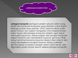 JARINGAN KOMPUTER 
Jaringan komputer (jaringan) adalah sebuah sistem yang 
terdiri atas komputer-komputer yang didesain untuk dapat 
berbagi sumber daya (printer, CPU), berkomunikasi (surel, 
pesan instan), dan dapat mengakses informasi(peramban 
web). Tujuan dari jaringan komputer adalah] agar dapat 
mencapai tujuannya, setiap bagian dari jaringan komputer 
dapat meminta dan memberikan layanan (service). Pihak 
yang meminta/menerima layanan disebut klien (client) dan 
yang memberikan/mengirim layanan disebut peladen 
(server).Desain ini disebut dengan sistem client-server, dan 
digunakan pada hampir seluruh aplikasi jaringan komputer. 
 