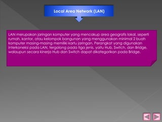 Local Area Network (LAN) 
LAN merupakan jaringan komputer yang mencakup area geografis lokal, seperti 
rumah, kantor, atau kelompok bangunan yang menggunakan minimal 2 buah 
komputer masing-masing memiliki kartu jaringan. Perangkat yang digunakan 
interkoneksi pada LAN, tergolong pada tiga jenis, yaitu Hub, Switch, dan Bridge, 
walaupun secara kinerja Hub dan Switch dapat dikategorikan pada Bridge. 
 