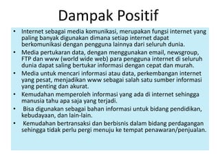 Dampak Positif 
• Internet sebagai media komunikasi, merupakan fungsi internet yang 
paling banyak digunakan dimana setiap internet dapat 
berkomunikasi dengan pengguna lainnya dari seluruh dunia. 
• Media pertukaran data, dengan menggunakan email, newsgroup, 
FTP dan www (world wide web) para pengguna internet di seluruh 
dunia dapat saling bertukar informasi dengan cepat dan murah. 
• Media untuk mencari informasi atau data, perkembangan internet 
yang pesat, menjadikan www sebagai salah satu sumber informasi 
yang penting dan akurat. 
• Kemudahan memperoleh informasi yang ada di internet sehingga 
manusia tahu apa saja yang terjadi. 
• Bisa digunakan sebagai bahan informasi untuk bidang pendidikan, 
kebudayaan, dan lain-lain. 
• Kemudahan bertransaksi dan berbisnis dalam bidang perdagangan 
sehingga tidak perlu pergi menuju ke tempat penawaran/penjualan. 
 