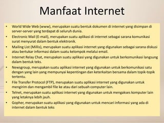 Manfaat Internet 
• World Wide Web (www), merupakan suatu bentuk dokumen di internet yang disimpan di 
server-server yang terdapat di seluruh dunia. 
• Electronic Mail (E-mail), merupakan suatu aplikasi di internet sebagai sarana komunikasi 
surat menyurat dalam bentuk elektronik. 
• Mailing List (Millis), merupakan suatu aplikasi internet yang digunakan sebagai sarana diskusi 
atau bertukar informasi dalam suatu kelompok melalui email. 
• Internet Relay Chat, merupakan suatu aplikasi yang digunakan untuk berkomunikasi langsung 
dalam bentuk teks. 
• Newsgroup, merupakan suatu aplikasi internet yang digunakan untuk berkomunikasi satu 
dengan yang lain yang mempunyai kepentingan dan keterkaitan bersama dalam topik-topik 
tertentu. 
• File Transfer Protocol (FTP), merupakan suatu aplikasi internet yang digunakan untuk 
mengirim dan mengambil file ke atau dari sebuah computer lain. 
• Telnet, merupakan suatu aplikasi internet yang digunakan untuk mengakses komputer lain 
yang letaknya lebih jauh. 
• Gopher, merupakan suatu aplikasi yang digunakan untuk mencari informasi yang ada di 
internet dalam bentuk teks 
 