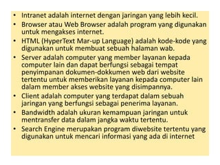 • Intranet adalah internet dengan jaringan yang lebih kecil. 
• Browser atau Web Browser adalah program yang digunakan 
untuk mengakses internet. 
• HTML (HyperText Mar-up Language) adalah kode-kode yang 
digunakan untuk membuat sebuah halaman wab. 
• Server adalah computer yang member layanan kepada 
computer lain dan dapat berfungsi sebagai tempat 
penyimpanan dokumen-dokkumen web dari website 
tertentu untuk memberikan layanan kepada computer lain 
dalam member akses website yang disimpannya. 
• Client adalah computer yang terdapat dalam sebuah 
jaringan yang berfungsi sebagai penerima layanan. 
• Bandwidth adalah ukuran kemampuan jaringan untuk 
mentransfer data dalam jangka waktu tertentu. 
• Search Engine merupakan program diwebsite tertentu yang 
digunakan untuk mencari informasi yang ada di internet 
 