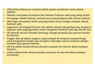 • URL(Uniform Resource Locatot) adalah system pemberian nama alamat 
website. 
• Website merupakan kumpulan dari halaman-halaman web yang saling terkait. 
• Homepage adalah halaman web pertama yang terdapat pada sebuah website. 
• Web Page merupakan istilah yang digunakan untuk mengacu kepada sebuah 
halaman web. 
• Hypertext Link (Hyperlink) atau Link adalah sebuah teks,gambar,atau tombol di 
halaman web yang digunakan untuk mengakses halaman web atau file-file lain. 
• ISP (Intenet service Provider) berfungsi sebagai penyedia jasa layanan koneksi 
ke internet. 
• Progam dial-up adalah program yang terdapat di computer yang berfungsi 
unuk mengontrol modem dan mengatur hubungan antara computer dengan 
member jasa layanan internet. 
• off-line adalah kondisi dimana koneksi computer ke internet dalam keadaan 
terputus. 
• online adalah kndisi dimana koneksi computer ke internet dalam keadaan 
terhubung 
 