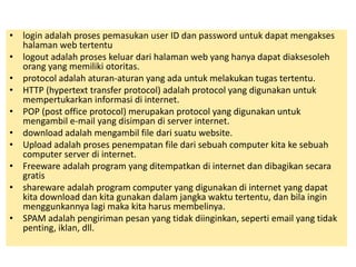 • login adalah proses pemasukan user ID dan password untuk dapat mengakses 
halaman web tertentu 
• logout adalah proses keluar dari halaman web yang hanya dapat diaksesoleh 
orang yang memiliki otoritas. 
• protocol adalah aturan-aturan yang ada untuk melakukan tugas tertentu. 
• HTTP (hypertext transfer protocol) adalah protocol yang digunakan untuk 
mempertukarkan informasi di internet. 
• POP (post office protocol) merupakan protocol yang digunakan untuk 
mengambil e-mail yang disimpan di server internet. 
• download adalah mengambil file dari suatu website. 
• Upload adalah proses penempatan file dari sebuah computer kita ke sebuah 
computer server di internet. 
• Freeware adalah program yang ditempatkan di internet dan dibagikan secara 
gratis 
• shareware adalah program computer yang digunakan di internet yang dapat 
kita download dan kita gunakan dalam jangka waktu tertentu, dan bila ingin 
menggunkannya lagi maka kita harus membelinya. 
• SPAM adalah pengiriman pesan yang tidak diinginkan, seperti email yang tidak 
penting, iklan, dll. 

