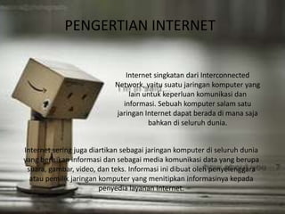 PENGERTIAN INTERNET 
Internet singkatan dari Interconnected 
Network, yaitu suatu jaringan komputer yang 
lain untuk keperluan komunikasi dan 
informasi. Sebuah komputer salam satu 
jaringan Internet dapat berada di mana saja 
bahkan di seluruh dunia. 
Internet sering juga diartikan sebagai jaringan komputer di seluruh dunia 
yang berisikan informasi dan sebagai media komunikasi data yang berupa 
suara, gambar, video, dan teks. Informasi ini dibuat oleh penyelenggara 
atau pemilik jaringan komputer yang menitipkan informasinya kepada 
penyedia layanan Internet. 
 