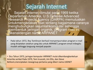 Sejarah Internet 
Sejarah internet dimulai pada 1969 ketika 
Departemen Amerika, U.S.Defense Advanced 
Research Projects Agency (DARPA) memutuskan 
untukmengadakan riset tentang bagaimana caranya 
menghubungkan sejumlahkomputer sehingga 
membentuk jaringan organik, program riset ini 
dikenaldengan nama ARPANET 
• Pada tahun 1972, Roy Tomlinson berhasil menyempurnakan program e-mail 
yang diciptakan setahun yang lalu untuk ARPANET, program email inibegitu 
mudah sehingga langsung menjadi populer 
• Dcu Tahun 1973, jaringan komputer ARPANET mulai dikembangkankeluar 
Amerika serikat Pada 1979, Tom truscott, Jim Ellis, dan Steve 
Bellovin,menciptakan newsgroup pertama yang diberi nama USENET 
 