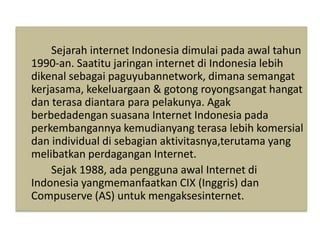 Sejarah internet Indonesia dimulai pada awal tahun 
1990-an. Saatitu jaringan internet di Indonesia lebih 
dikenal sebagai paguyubannetwork, dimana semangat 
kerjasama, kekeluargaan & gotong royongsangat hangat 
dan terasa diantara para pelakunya. Agak 
berbedadengan suasana Internet Indonesia pada 
perkembangannya kemudianyang terasa lebih komersial 
dan individual di sebagian aktivitasnya,terutama yang 
melibatkan perdagangan Internet. 
Sejak 1988, ada pengguna awal Internet di 
Indonesia yangmemanfaatkan CIX (Inggris) dan 
Compuserve (AS) untuk mengaksesinternet. 
 