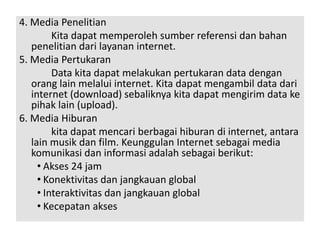 4. Media Penelitian 
Kita dapat memperoleh sumber referensi dan bahan 
penelitian dari layanan internet. 
5. Media Pertukaran 
Data kita dapat melakukan pertukaran data dengan 
orang lain melalui internet. Kita dapat mengambil data dari 
internet (download) sebaliknya kita dapat mengirim data ke 
pihak lain (upload). 
6. Media Hiburan 
kita dapat mencari berbagai hiburan di internet, antara 
lain musik dan film. Keunggulan Internet sebagai media 
komunikasi dan informasi adalah sebagai berikut: 
• Akses 24 jam 
• Konektivitas dan jangkauan global 
• Interaktivitas dan jangkauan global 
• Kecepatan akses 
 