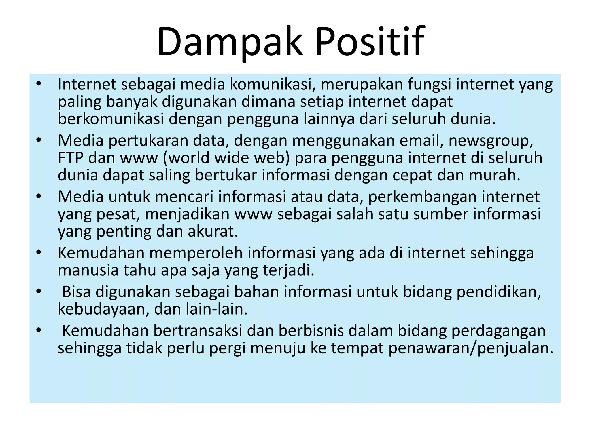 Dampak Positif 
• Internet sebagai media komunikasi, merupakan fungsi internet yang 
paling banyak digunakan dimana setiap internet dapat 
berkomunikasi dengan pengguna lainnya dari seluruh dunia. 
• Media pertukaran data, dengan menggunakan email, newsgroup, 
FTP dan www (world wide web) para pengguna internet di seluruh 
dunia dapat saling bertukar informasi dengan cepat dan murah. 
• Media untuk mencari informasi atau data, perkembangan internet 
yang pesat, menjadikan www sebagai salah satu sumber informasi 
yang penting dan akurat. 
• Kemudahan memperoleh informasi yang ada di internet sehingga 
manusia tahu apa saja yang terjadi. 
• Bisa digunakan sebagai bahan informasi untuk bidang pendidikan, 
kebudayaan, dan lain-lain. 
• Kemudahan bertransaksi dan berbisnis dalam bidang perdagangan 
sehingga tidak perlu pergi menuju ke tempat penawaran/penjualan. 
 