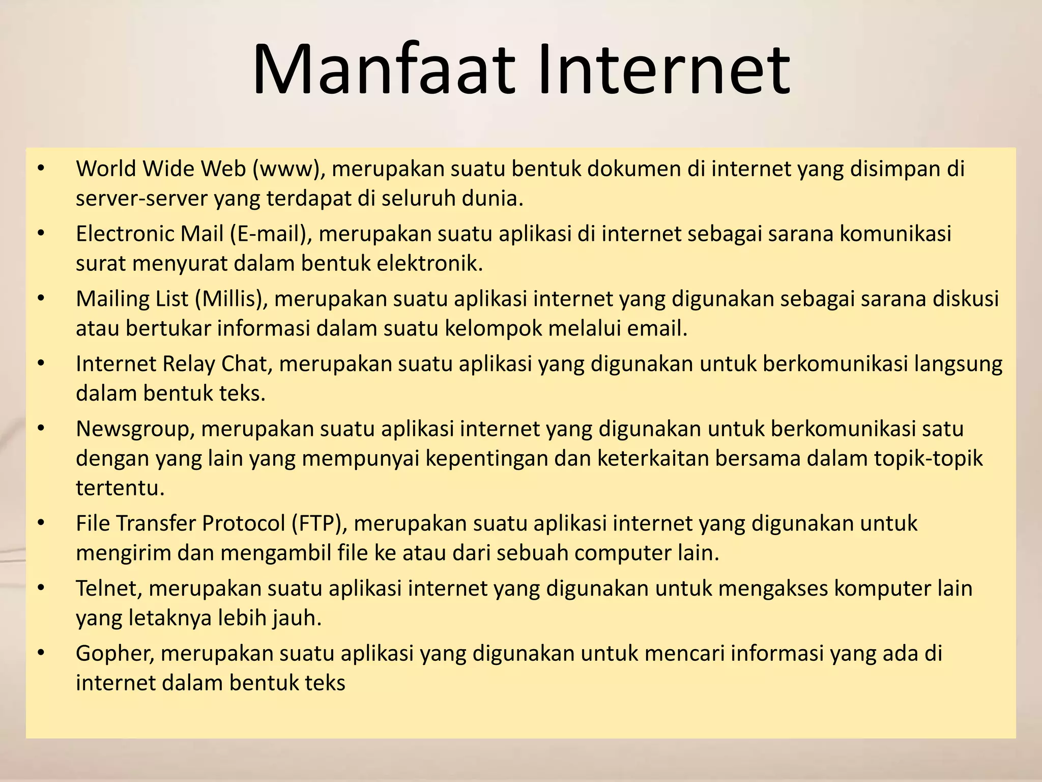 Manfaat Internet 
• World Wide Web (www), merupakan suatu bentuk dokumen di internet yang disimpan di 
server-server yang terdapat di seluruh dunia. 
• Electronic Mail (E-mail), merupakan suatu aplikasi di internet sebagai sarana komunikasi 
surat menyurat dalam bentuk elektronik. 
• Mailing List (Millis), merupakan suatu aplikasi internet yang digunakan sebagai sarana diskusi 
atau bertukar informasi dalam suatu kelompok melalui email. 
• Internet Relay Chat, merupakan suatu aplikasi yang digunakan untuk berkomunikasi langsung 
dalam bentuk teks. 
• Newsgroup, merupakan suatu aplikasi internet yang digunakan untuk berkomunikasi satu 
dengan yang lain yang mempunyai kepentingan dan keterkaitan bersama dalam topik-topik 
tertentu. 
• File Transfer Protocol (FTP), merupakan suatu aplikasi internet yang digunakan untuk 
mengirim dan mengambil file ke atau dari sebuah computer lain. 
• Telnet, merupakan suatu aplikasi internet yang digunakan untuk mengakses komputer lain 
yang letaknya lebih jauh. 
• Gopher, merupakan suatu aplikasi yang digunakan untuk mencari informasi yang ada di 
internet dalam bentuk teks 
 