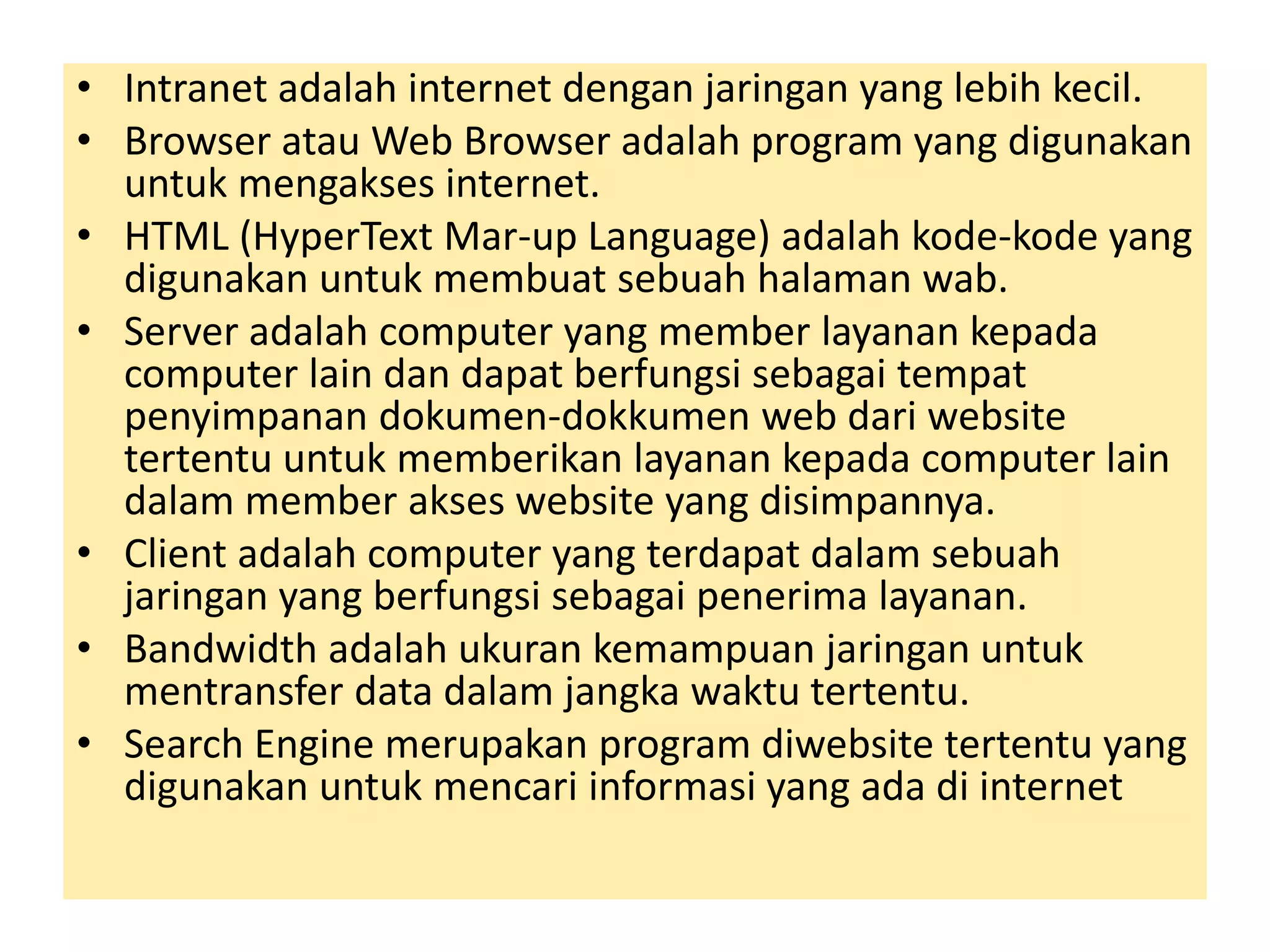 • Intranet adalah internet dengan jaringan yang lebih kecil. 
• Browser atau Web Browser adalah program yang digunakan 
untuk mengakses internet. 
• HTML (HyperText Mar-up Language) adalah kode-kode yang 
digunakan untuk membuat sebuah halaman wab. 
• Server adalah computer yang member layanan kepada 
computer lain dan dapat berfungsi sebagai tempat 
penyimpanan dokumen-dokkumen web dari website 
tertentu untuk memberikan layanan kepada computer lain 
dalam member akses website yang disimpannya. 
• Client adalah computer yang terdapat dalam sebuah 
jaringan yang berfungsi sebagai penerima layanan. 
• Bandwidth adalah ukuran kemampuan jaringan untuk 
mentransfer data dalam jangka waktu tertentu. 
• Search Engine merupakan program diwebsite tertentu yang 
digunakan untuk mencari informasi yang ada di internet 
 