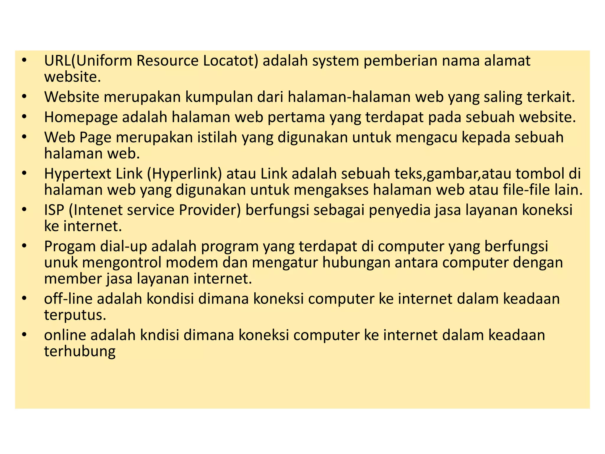 • URL(Uniform Resource Locatot) adalah system pemberian nama alamat 
website. 
• Website merupakan kumpulan dari halaman-halaman web yang saling terkait. 
• Homepage adalah halaman web pertama yang terdapat pada sebuah website. 
• Web Page merupakan istilah yang digunakan untuk mengacu kepada sebuah 
halaman web. 
• Hypertext Link (Hyperlink) atau Link adalah sebuah teks,gambar,atau tombol di 
halaman web yang digunakan untuk mengakses halaman web atau file-file lain. 
• ISP (Intenet service Provider) berfungsi sebagai penyedia jasa layanan koneksi 
ke internet. 
• Progam dial-up adalah program yang terdapat di computer yang berfungsi 
unuk mengontrol modem dan mengatur hubungan antara computer dengan 
member jasa layanan internet. 
• off-line adalah kondisi dimana koneksi computer ke internet dalam keadaan 
terputus. 
• online adalah kndisi dimana koneksi computer ke internet dalam keadaan 
terhubung 
 
