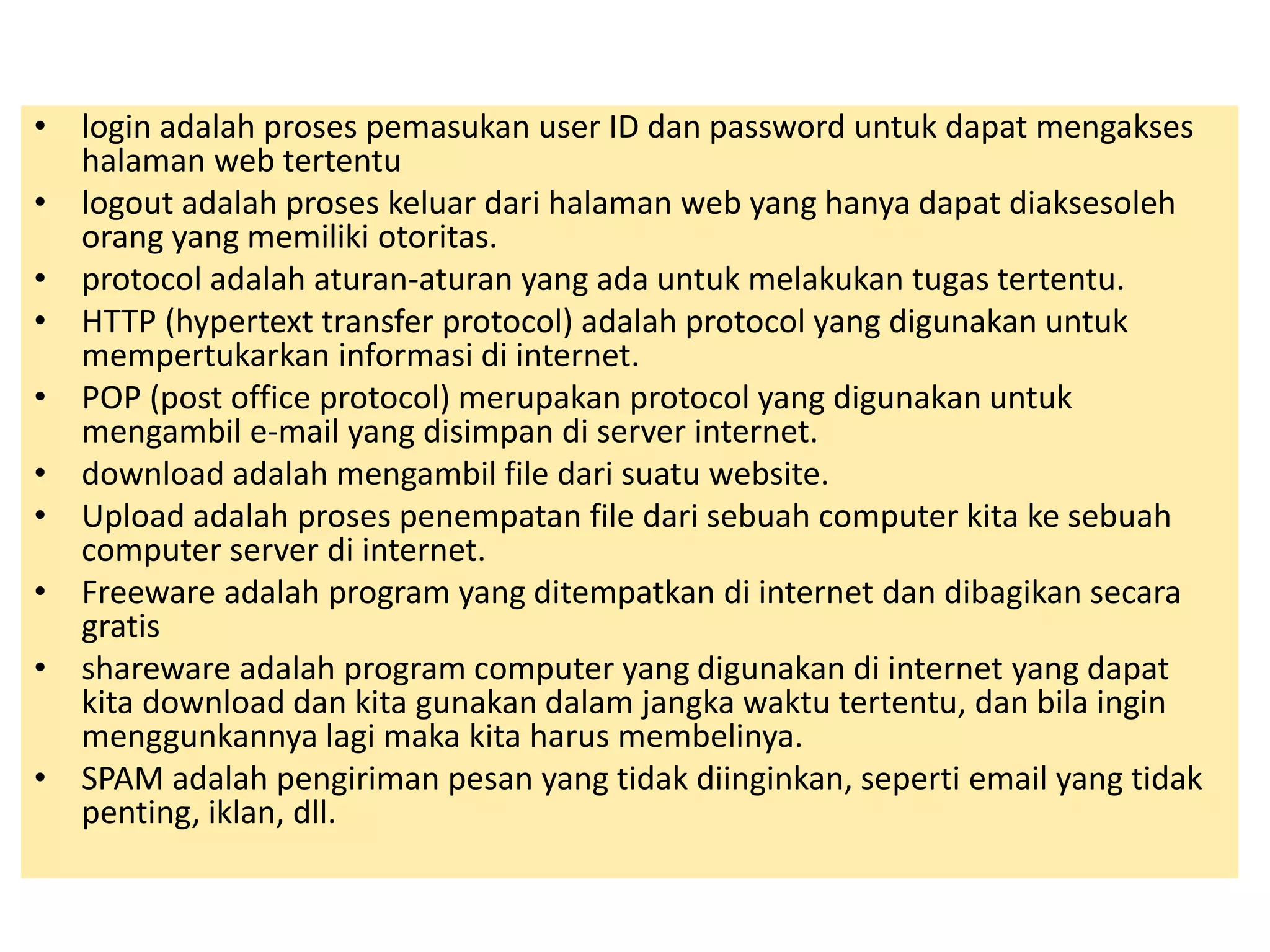 • login adalah proses pemasukan user ID dan password untuk dapat mengakses 
halaman web tertentu 
• logout adalah proses keluar dari halaman web yang hanya dapat diaksesoleh 
orang yang memiliki otoritas. 
• protocol adalah aturan-aturan yang ada untuk melakukan tugas tertentu. 
• HTTP (hypertext transfer protocol) adalah protocol yang digunakan untuk 
mempertukarkan informasi di internet. 
• POP (post office protocol) merupakan protocol yang digunakan untuk 
mengambil e-mail yang disimpan di server internet. 
• download adalah mengambil file dari suatu website. 
• Upload adalah proses penempatan file dari sebuah computer kita ke sebuah 
computer server di internet. 
• Freeware adalah program yang ditempatkan di internet dan dibagikan secara 
gratis 
• shareware adalah program computer yang digunakan di internet yang dapat 
kita download dan kita gunakan dalam jangka waktu tertentu, dan bila ingin 
menggunkannya lagi maka kita harus membelinya. 
• SPAM adalah pengiriman pesan yang tidak diinginkan, seperti email yang tidak 
penting, iklan, dll. 
