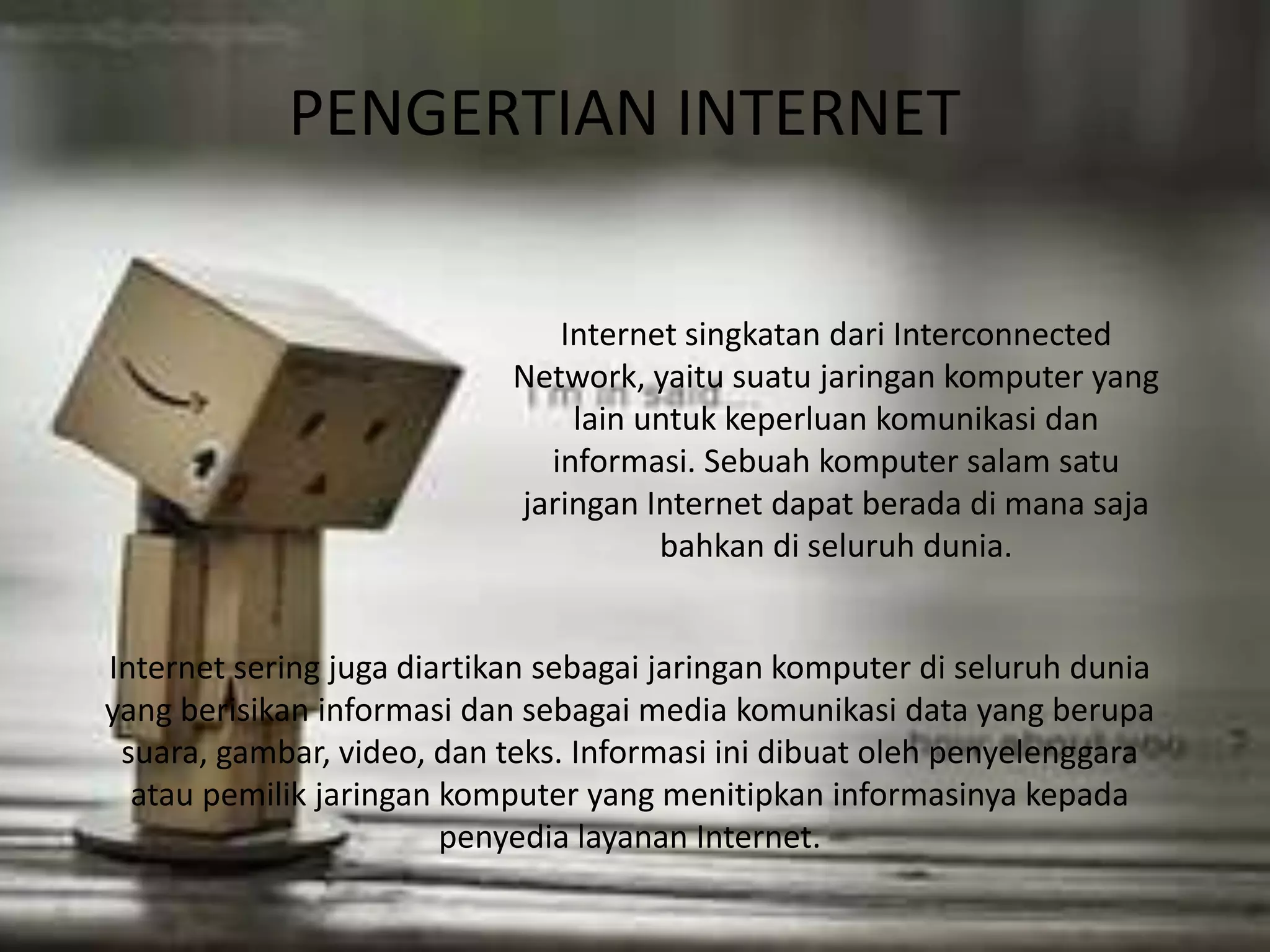 PENGERTIAN INTERNET 
Internet singkatan dari Interconnected 
Network, yaitu suatu jaringan komputer yang 
lain untuk keperluan komunikasi dan 
informasi. Sebuah komputer salam satu 
jaringan Internet dapat berada di mana saja 
bahkan di seluruh dunia. 
Internet sering juga diartikan sebagai jaringan komputer di seluruh dunia 
yang berisikan informasi dan sebagai media komunikasi data yang berupa 
suara, gambar, video, dan teks. Informasi ini dibuat oleh penyelenggara 
atau pemilik jaringan komputer yang menitipkan informasinya kepada 
penyedia layanan Internet. 
 