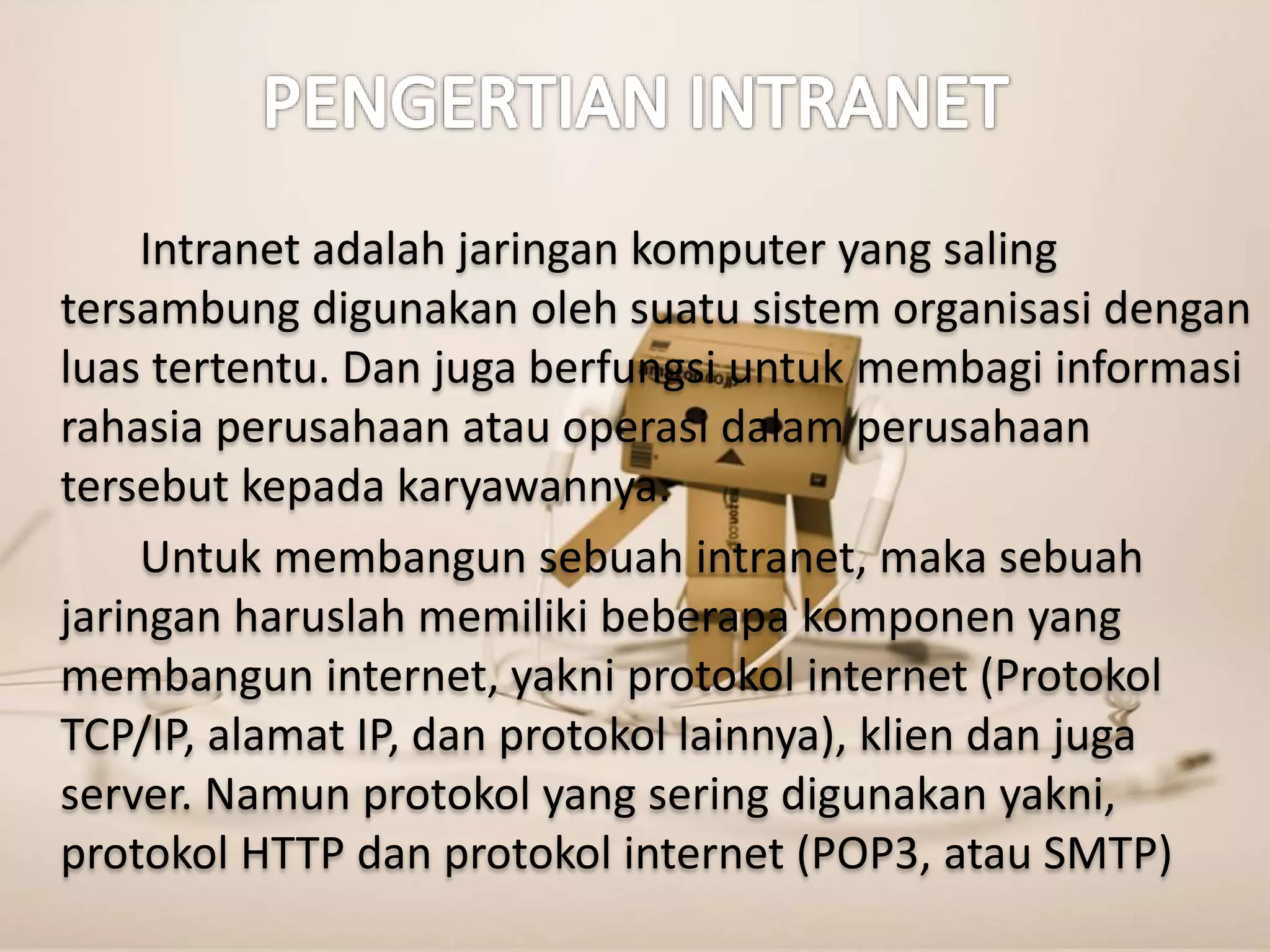 Intranet adalah jaringan komputer yang saling 
tersambung digunakan oleh suatu sistem organisasi dengan 
luas tertentu. Dan juga berfungsi untuk membagi informasi 
rahasia perusahaan atau operasi dalam perusahaan 
tersebut kepada karyawannya. 
Untuk membangun sebuah intranet, maka sebuah 
jaringan haruslah memiliki beberapa komponen yang 
membangun internet, yakni protokol internet (Protokol 
TCP/IP, alamat IP, dan protokol lainnya), klien dan juga 
server. Namun protokol yang sering digunakan yakni, 
protokol HTTP dan protokol internet (POP3, atau SMTP) 
 