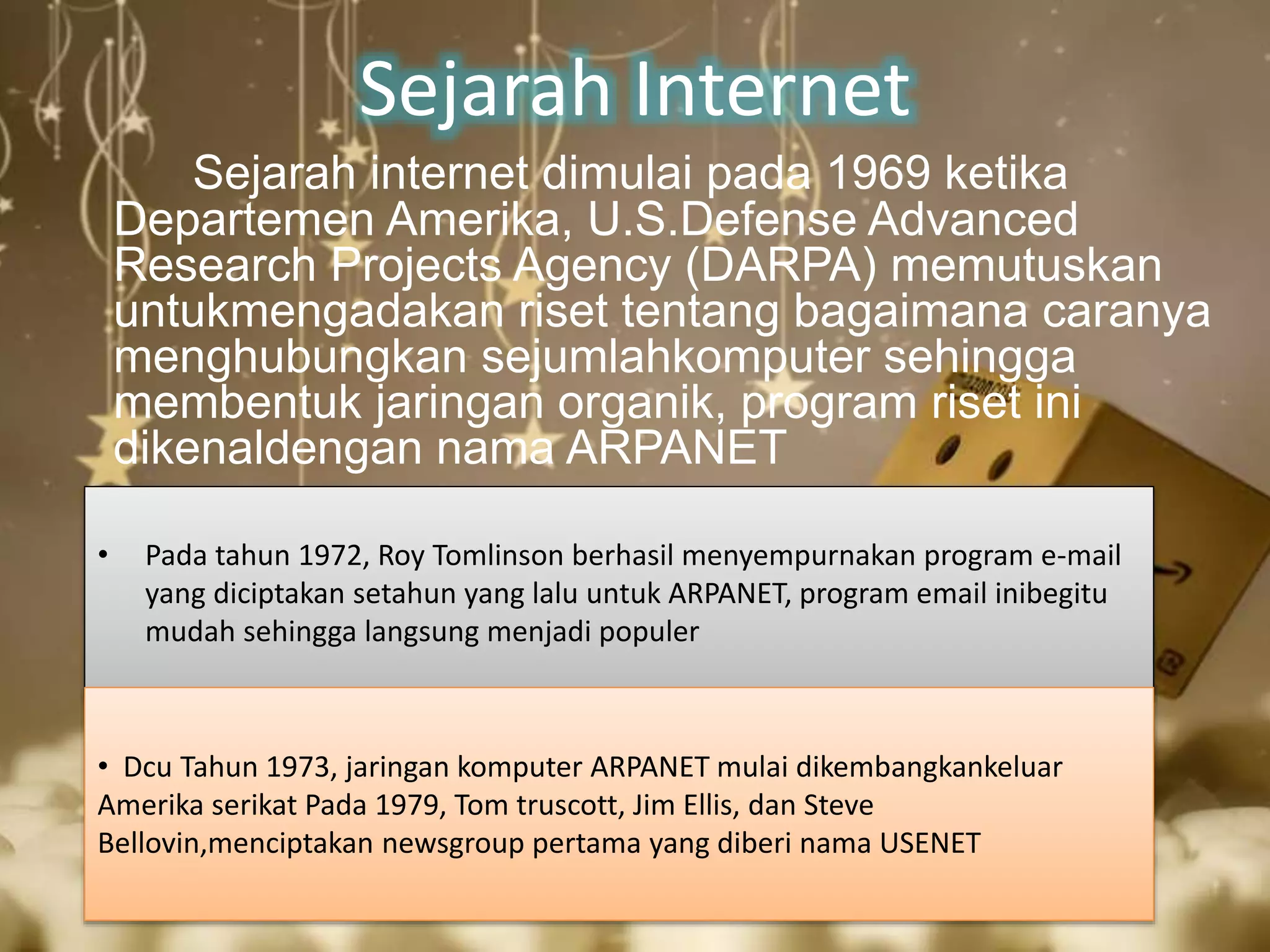 Sejarah Internet 
Sejarah internet dimulai pada 1969 ketika 
Departemen Amerika, U.S.Defense Advanced 
Research Projects Agency (DARPA) memutuskan 
untukmengadakan riset tentang bagaimana caranya 
menghubungkan sejumlahkomputer sehingga 
membentuk jaringan organik, program riset ini 
dikenaldengan nama ARPANET 
• Pada tahun 1972, Roy Tomlinson berhasil menyempurnakan program e-mail 
yang diciptakan setahun yang lalu untuk ARPANET, program email inibegitu 
mudah sehingga langsung menjadi populer 
• Dcu Tahun 1973, jaringan komputer ARPANET mulai dikembangkankeluar 
Amerika serikat Pada 1979, Tom truscott, Jim Ellis, dan Steve 
Bellovin,menciptakan newsgroup pertama yang diberi nama USENET 
 