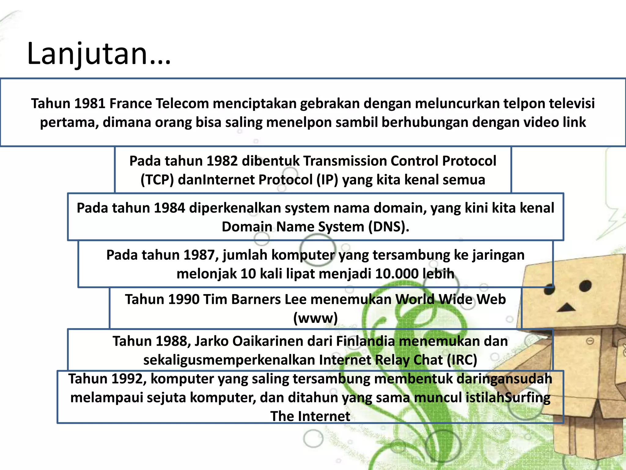 Lanjutan… 
Tahun 1981 France Telecom menciptakan gebrakan dengan meluncurkan telpon televisi 
pertama, dimana orang bisa saling menelpon sambil berhubungan dengan video link 
Pada tahun 1982 dibentuk Transmission Control Protocol 
(TCP) danInternet Protocol (IP) yang kita kenal semua 
Pada tahun 1984 diperkenalkan system nama domain, yang kini kita kenal 
Domain Name System (DNS). 
Pada tahun 1987, jumlah komputer yang tersambung ke jaringan 
melonjak 10 kali lipat menjadi 10.000 lebih 
Tahun 1990 Tim Barners Lee menemukanWorld Wide Web 
(www) 
Tahun 1988, Jarko Oaikarinen dari Finlandia menemukan dan 
sekaligusmemperkenalkan Internet Relay Chat (IRC) 
Tahun 1992, komputer yang saling tersambung membentuk daringansudah 
melampaui sejuta komputer, dan ditahun yang sama muncul istilahSurfing 
The Internet 
 