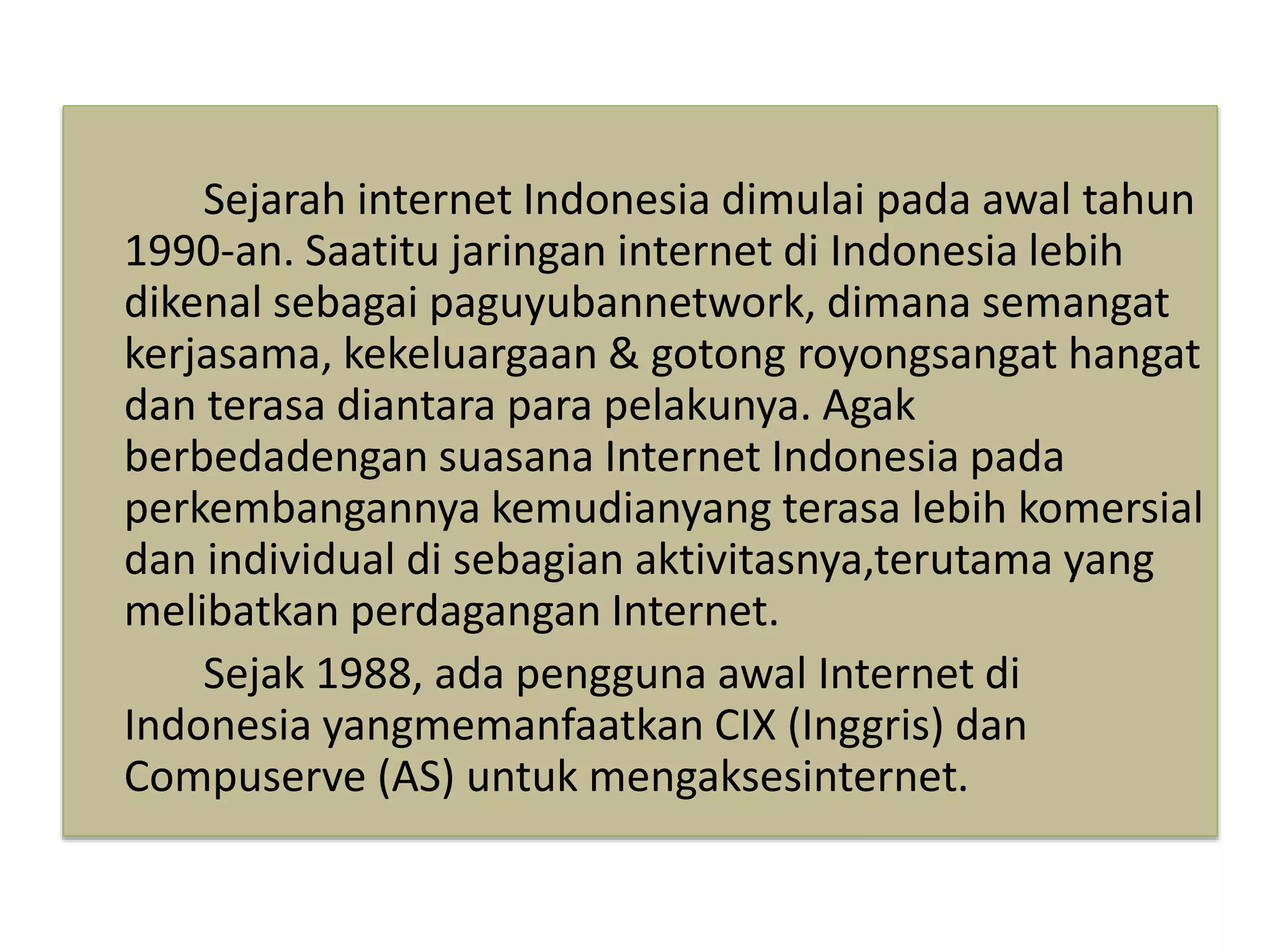 Sejarah internet Indonesia dimulai pada awal tahun 
1990-an. Saatitu jaringan internet di Indonesia lebih 
dikenal sebagai paguyubannetwork, dimana semangat 
kerjasama, kekeluargaan & gotong royongsangat hangat 
dan terasa diantara para pelakunya. Agak 
berbedadengan suasana Internet Indonesia pada 
perkembangannya kemudianyang terasa lebih komersial 
dan individual di sebagian aktivitasnya,terutama yang 
melibatkan perdagangan Internet. 
Sejak 1988, ada pengguna awal Internet di 
Indonesia yangmemanfaatkan CIX (Inggris) dan 
Compuserve (AS) untuk mengaksesinternet. 
 