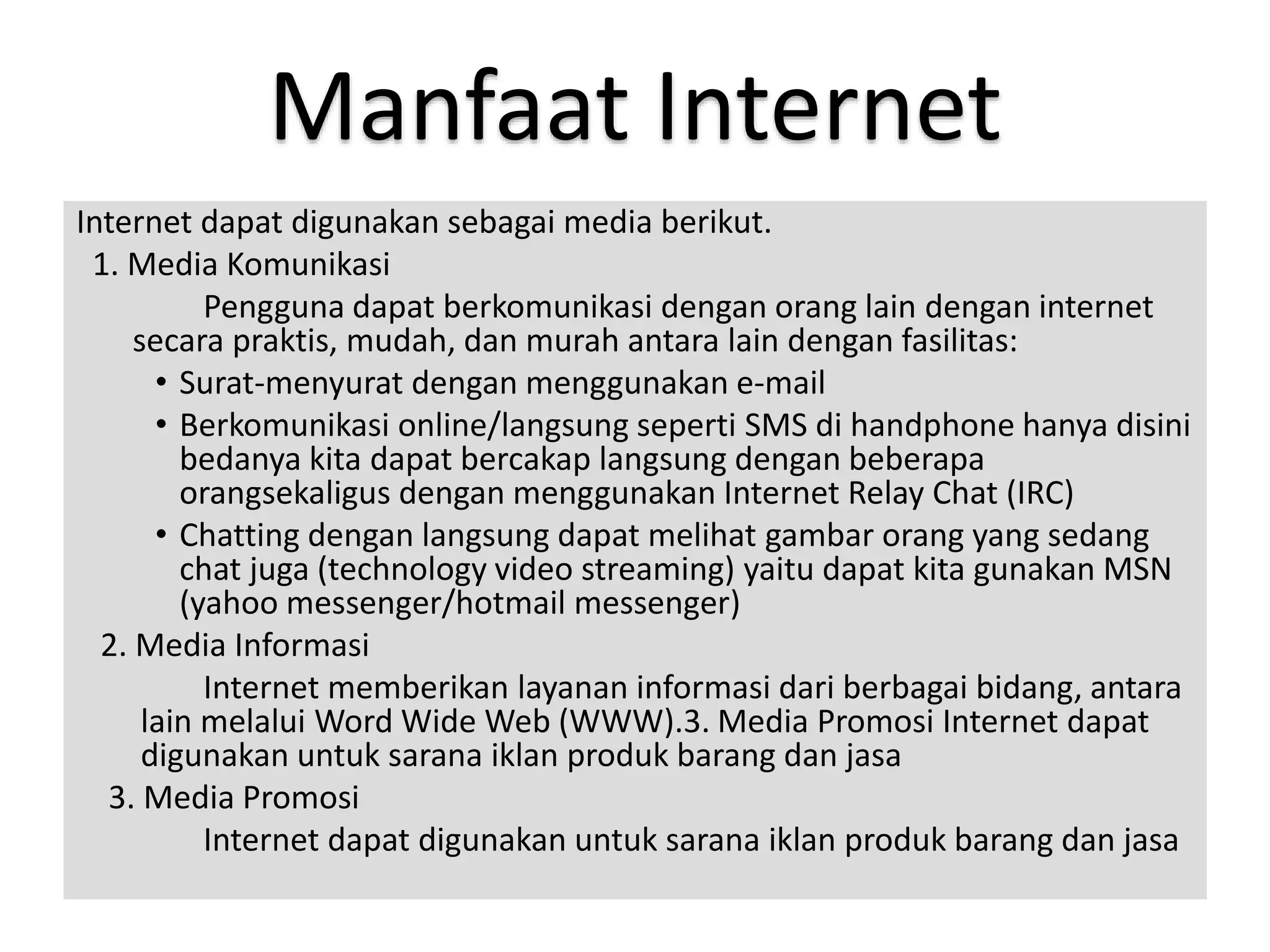 Manfaat Internet 
Internet dapat digunakan sebagai media berikut. 
1. Media Komunikasi 
Pengguna dapat berkomunikasi dengan orang lain dengan internet 
secara praktis, mudah, dan murah antara lain dengan fasilitas: 
• Surat-menyurat dengan menggunakan e-mail 
• Berkomunikasi online/langsung seperti SMS di handphone hanya disini 
bedanya kita dapat bercakap langsung dengan beberapa 
orangsekaligus dengan menggunakan Internet Relay Chat (IRC) 
• Chatting dengan langsung dapat melihat gambar orang yang sedang 
chat juga (technology video streaming) yaitu dapat kita gunakan MSN 
(yahoo messenger/hotmail messenger) 
2. Media Informasi 
Internet memberikan layanan informasi dari berbagai bidang, antara 
lain melalui Word Wide Web (WWW).3. Media Promosi Internet dapat 
digunakan untuk sarana iklan produk barang dan jasa 
3. Media Promosi 
Internet dapat digunakan untuk sarana iklan produk barang dan jasa 
 