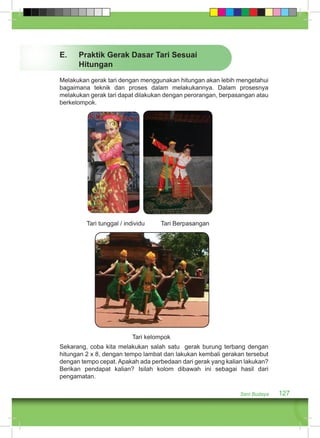 Seni Budaya 127 
E. Praktik Gerak Dasar Tari Sesuai 
Hitungan 
Melakukan gerak tari dengan menggunakan hitungan akan lebih mengetahui 
bagaimana teknik dan proses dalam melakukannya. Dalam prosesnya 
melakukan gerak tari dapat dilakukan dengan perorangan, berpasangan atau 
berkelompok. 
Tari tunggal / individu Tari Berpasangan 
Tari kelompok 
Sekarang, coba kita melakukan salah satu gerak burung terbang dengan 
hitungan 2 x 8, dengan tempo lambat dan lakukan kembali gerakan tersebut 
dengan tempo cepat. Apakah ada perbedaan dari gerak yang kalian lakukan? 
Berikan pendapat kalian? Isilah kolom dibawah ini sebagai hasil dari 
pengamatan. 
 