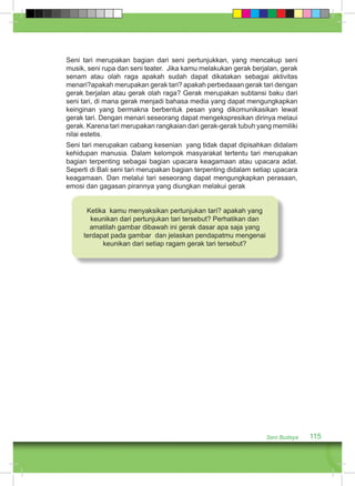 Seni tari merupakan bagian dari seni pertunjukkan, yang mencakup seni 
musik, seni rupa dan seni teater. Jika kamu melakukan gerak berjalan, gerak 
senam atau olah raga apakah sudah dapat dikatakan sebagai aktivitas 
menari?apakah merupakan gerak tari? apakah perbedaaan gerak tari dengan 
gerak berjalan atau gerak olah raga? Gerak merupakan subtansi baku dari 
seni tari, di mana gerak menjadi bahasa media yang dapat mengungkapkan 
keinginan yang bermakna berbentuk pesan yang dikomunikasikan lewat 
gerak tari. Dengan menari seseorang dapat mengekspresikan dirinya melaui 
gerak. Karena tari merupakan rangkaian dari gerak-gerak tubuh yang memiliki 
nilai estetis. 
Seni tari merupakan cabang kesenian yang tidak dapat dipisahkan didalam 
kehidupan manusia. Dalam kelompok masyarakat tertentu tari merupakan 
bagian terpenting sebagai bagian upacara keagamaan atau upacara adat. 
Seperti di Bali seni tari merupakan bagian terpenting didalam setiap upacara 
keagamaan. Dan melalui tari seseorang dapat mengungkapkan perasaan, 
emosi dan gagasan pirannya yang diungkan melakui gerak 
Seni Budaya 115 
Ketika kamu menyaksikan pertunjukan tari? apakah yang 
keunikan dari pertunjukan tari tersebut? Perhatikan dan 
amatilah gambar dibawah ini gerak dasar apa saja yang 
terdapat pada gambar dan jelaskan pendapatmu mengenai 
keunikan dari setiap ragam gerak tari tersebut? 
 
