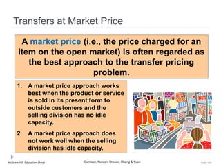 McGraw-Hill Education (Asia) Garrison, Noreen, Brewer, Cheng & Yuen Slide 100
Transfers at Market Price
A market price (i.e., the price charged for an
item on the open market) is often regarded as
the best approach to the transfer pricing
problem.
1. A market price approach works
best when the product or service
is sold in its present form to
outside customers and the
selling division has no idle
capacity.
2. A market price approach does
not work well when the selling
division has idle capacity.
 