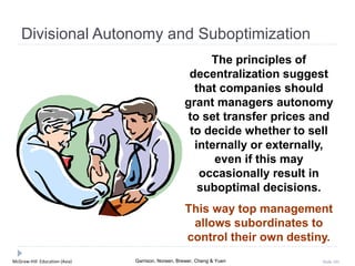 McGraw-Hill Education (Asia) Garrison, Noreen, Brewer, Cheng & Yuen Slide 101
Divisional Autonomy and Suboptimization
The principles of
decentralization suggest
that companies should
grant managers autonomy
to set transfer prices and
to decide whether to sell
internally or externally,
even if this may
occasionally result in
suboptimal decisions.
This way top management
allows subordinates to
control their own destiny.
 