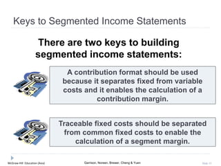 McGraw-Hill Education (Asia) Garrison, Noreen, Brewer, Cheng & Yuen Slide 15
Keys to Segmented Income Statements
There are two keys to building
segmented income statements:
A contribution format should be used
because it separates fixed from variable
costs and it enables the calculation of a
contribution margin.
Traceable fixed costs should be separated
from common fixed costs to enable the
calculation of a segment margin.
 