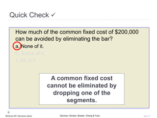 McGraw-Hill Education (Asia) Garrison, Noreen, Brewer, Cheng & Yuen Slide 37
Quick Check 
How much of the common fixed cost of $200,000
can be avoided by eliminating the bar?
a. None of it.
b. Some of it.
c. All of it.
A common fixed cost
cannot be eliminated by
dropping one of the
segments.
 