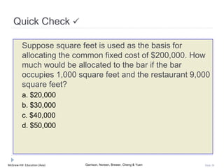 McGraw-Hill Education (Asia) Garrison, Noreen, Brewer, Cheng & Yuen Slide 38
Quick Check 
Suppose square feet is used as the basis for
allocating the common fixed cost of $200,000. How
much would be allocated to the bar if the bar
occupies 1,000 square feet and the restaurant 9,000
square feet?
a. $20,000
b. $30,000
c. $40,000
d. $50,000
 