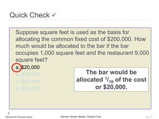 McGraw-Hill Education (Asia) Garrison, Noreen, Brewer, Cheng & Yuen Slide 39
Suppose square feet is used as the basis for
allocating the common fixed cost of $200,000. How
much would be allocated to the bar if the bar
occupies 1,000 square feet and the restaurant 9,000
square feet?
a. $20,000
b. $30,000
c. $40,000
d. $50,000
Quick Check 
The bar would be
allocated 1/10 of the cost
or $20,000.
 