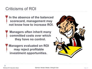 McGraw-Hill Education (Asia) Garrison, Noreen, Brewer, Cheng & Yuen Slide 53
Criticisms of ROI
In the absence of the balanced
scorecard, management may
not know how to increase ROI.
Managers often inherit many
committed costs over which
they have no control.
Managers evaluated on ROI
may reject profitable
investment opportunities.
 