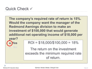 McGraw-Hill Education (Asia) Garrison, Noreen, Brewer, Cheng & Yuen Slide 65
Quick Check 
The company’s required rate of return is 15%.
Would the company want the manager of the
Redmond Awnings division to make an
investment of $100,000 that would generate
additional net operating income of $18,000 per
year?
a. Yes
b. No
ROI = $18,000/$100,000 = 18%
The return on the investment
exceeds the minimum required rate
of return.
 