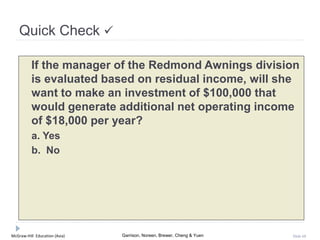 McGraw-Hill Education (Asia) Garrison, Noreen, Brewer, Cheng & Yuen Slide 68
Quick Check 
If the manager of the Redmond Awnings division
is evaluated based on residual income, will she
want to make an investment of $100,000 that
would generate additional net operating income
of $18,000 per year?
a. Yes
b. No
 