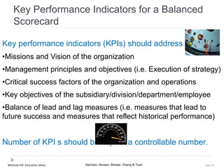 McGraw-Hill Education (Asia) Garrison, Noreen, Brewer, Cheng & Yuen Slide 85
Key Performance Indicators for a Balanced
Scorecard
Key performance indicators (KPIs) should address
•Missions and Vision of the organization
•Management principles and objectives (i.e. Execution of strategy)
•Critical success factors of the organization and operations
•Key objectives of the subsidiary/division/department/employee
•Balance of lead and lag measures (i.e. measures that lead to
future success and measures that reflect historical performance)
Number of KPI s should be kept at a controllable number.
 