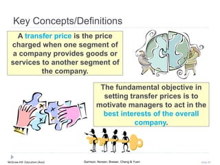 McGraw-Hill Education (Asia) Garrison, Noreen, Brewer, Cheng & Yuen Slide 89
Key Concepts/Definitions
A transfer price is the price
charged when one segment of
a company provides goods or
services to another segment of
the company.
The fundamental objective in
setting transfer prices is to
motivate managers to act in the
best interests of the overall
company.
 