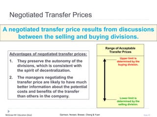 McGraw-Hill Education (Asia) Garrison, Noreen, Brewer, Cheng & Yuen Slide 92
Negotiated Transfer Prices
A negotiated transfer price results from discussions
between the selling and buying divisions.
Advantages of negotiated transfer prices:
1. They preserve the autonomy of the
divisions, which is consistent with
the spirit of decentralization.
2. The managers negotiating the
transfer price are likely to have much
better information about the potential
costs and benefits of the transfer
than others in the company.
Upper limit is
determined by the
buying division.
Lower limit is
determined by the
selling division.
Range of Acceptable
Transfer Prices
 